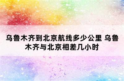 乌鲁木齐到北京航线多少公里 乌鲁木齐与北京相差几小时